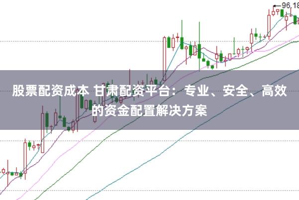 股票配资成本 甘肃配资平台：专业、安全、高效的资金配置解决方案